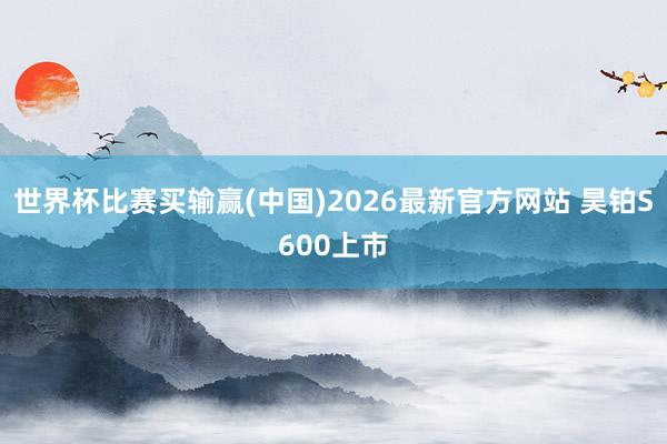 世界杯比赛买输赢(中国)2026最新官方网站 昊铂S600上市
