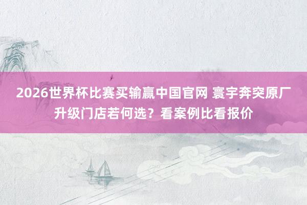 2026世界杯比赛买输赢中国官网 寰宇奔突原厂升级门店若何选？看案例比看报价