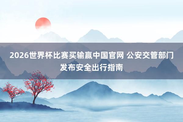 2026世界杯比赛买输赢中国官网 公安交管部门发布安全出行指南