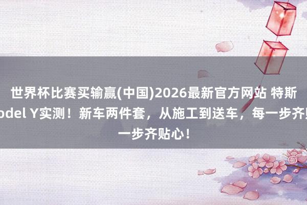 世界杯比赛买输赢(中国)2026最新官方网站 特斯拉Model Y实测！新车两件套，从施工到送车，每一步齐贴心！