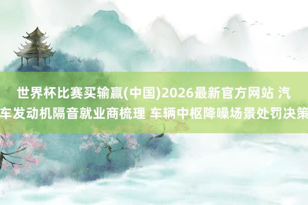 世界杯比赛买输赢(中国)2026最新官方网站 汽车发动机隔音就业商梳理 车辆中枢降噪场景处罚决策