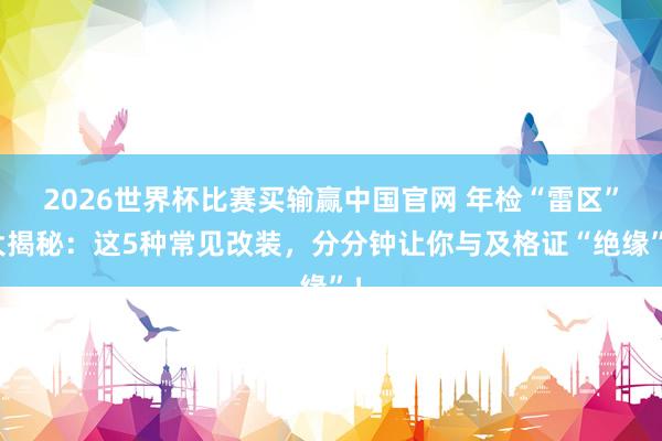 2026世界杯比赛买输赢中国官网 年检“雷区”大揭秘：这5种常见改装，分分钟让你与及格证“绝缘”！