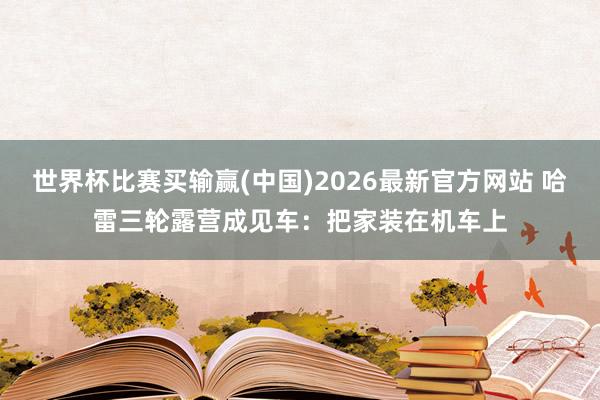 世界杯比赛买输赢(中国)2026最新官方网站 哈雷三轮露营成见车：把家装在机车上