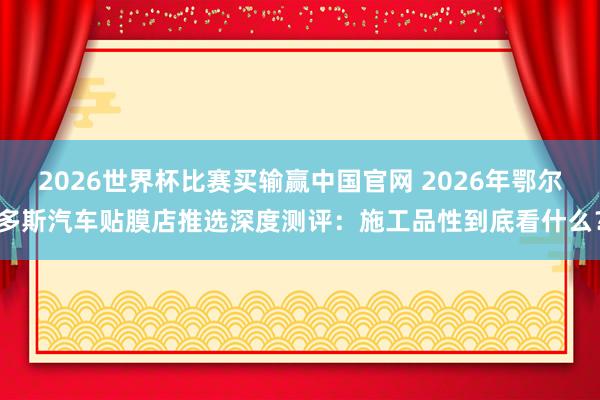 2026世界杯比赛买输赢中国官网 2026年鄂尔多斯汽车贴膜店推选深度测评：施工品性到底看什么？