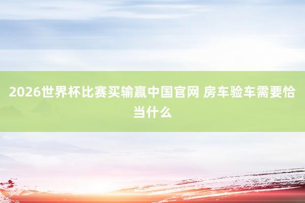 2026世界杯比赛买输赢中国官网 房车验车需要恰当什么