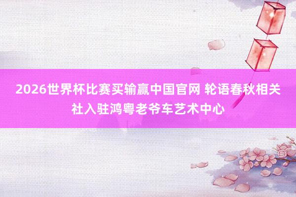 2026世界杯比赛买输赢中国官网 轮语春秋相关社入驻鸿粤老爷车艺术中心