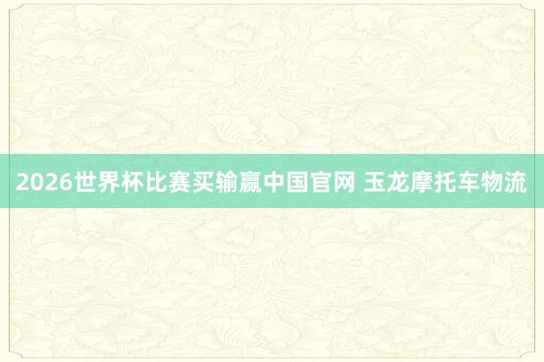 2026世界杯比赛买输赢中国官网 玉龙摩托车物流