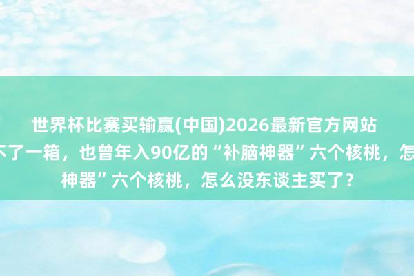 世界杯比赛买输赢(中国)2026最新官方网站 有超市一个月卖不了一箱，也曾年入90亿的“补脑神器”六个核桃，怎么没东谈主买了？
