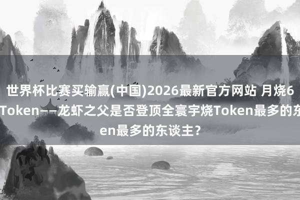 世界杯比赛买输赢(中国)2026最新官方网站 月烧6030亿Token——龙虾之父是否登顶全寰宇烧Token最多的东谈主？