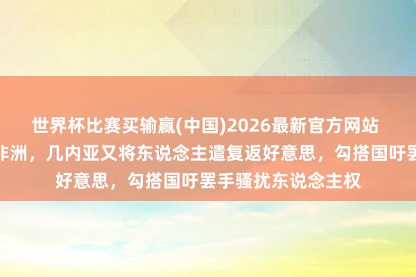 世界杯比赛买输赢(中国)2026最新官方网站 好意思将侨民结果非洲,几内亚又将东说念主遣复返好意思,勾搭国吁罢手骚扰东说念主权