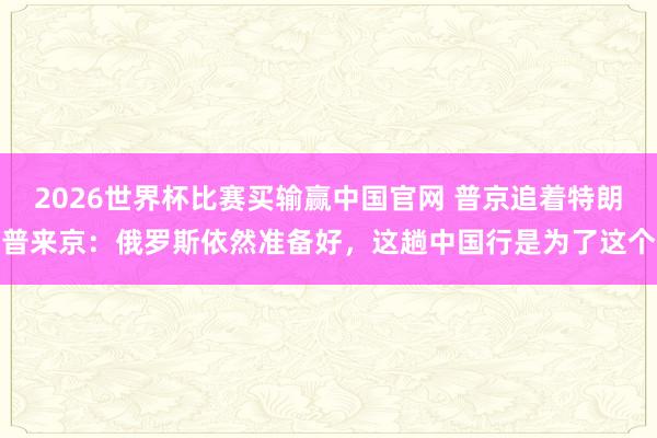 2026世界杯比赛买输赢中国官网 普京追着特朗普来京:俄罗斯依然准备好,这趟中国行是为了这个