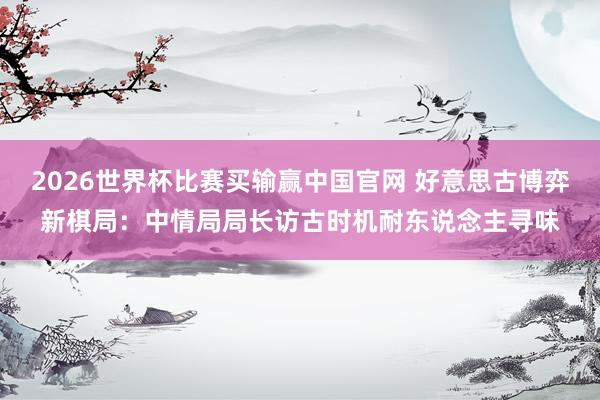 2026世界杯比赛买输赢中国官网 好意思古博弈新棋局:中情局局长访古时机耐东说念主寻味