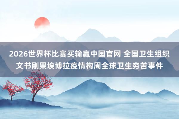 2026世界杯比赛买输赢中国官网 全国卫生组织文书刚果埃博拉疫情构周全球卫生穷苦事件