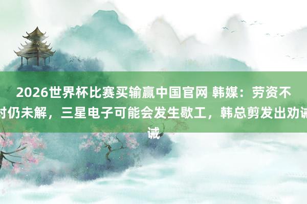 2026世界杯比赛买输赢中国官网 韩媒：劳资不对仍未解，三星电子可能会发生歇工，韩总剪发出劝诫