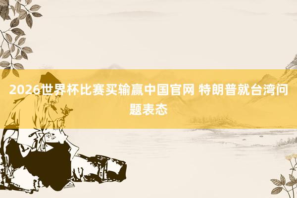 2026世界杯比赛买输赢中国官网 特朗普就台湾问题表态