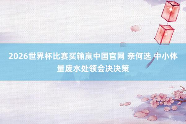 2026世界杯比赛买输赢中国官网 奈何选 中小体量废水处领会决决策