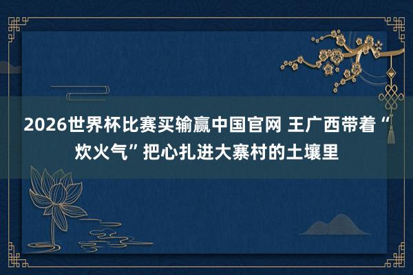 2026世界杯比赛买输赢中国官网 王广西带着“炊火气”把心扎进大寨村的土壤里