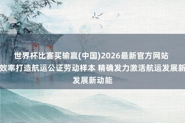 世界杯比赛买输赢(中国)2026最新官方网站 上海效率打造航运公证劳动样本 精确发力激活航运发展新动能