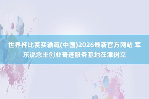 世界杯比赛买输赢(中国)2026最新官方网站 军东说念主创业奇迹服务基地在津树立