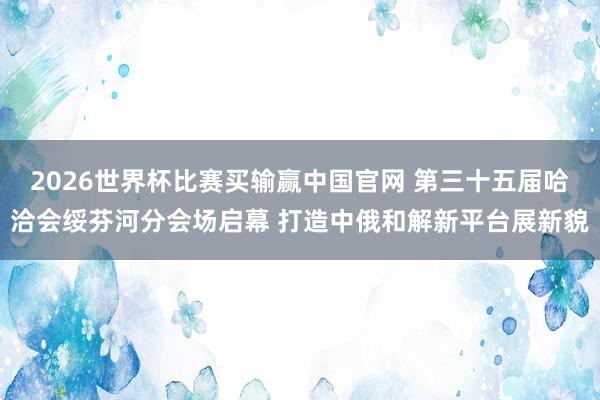 2026世界杯比赛买输赢中国官网 第三十五届哈洽会绥芬河分会场启幕 打造中俄和解新平台展新貌