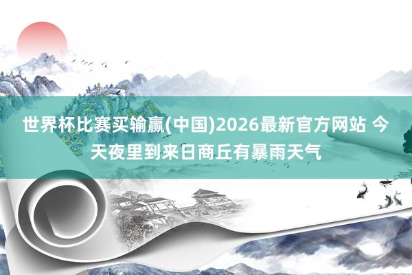 世界杯比赛买输赢(中国)2026最新官方网站 今天夜里到来日商丘有暴雨天气