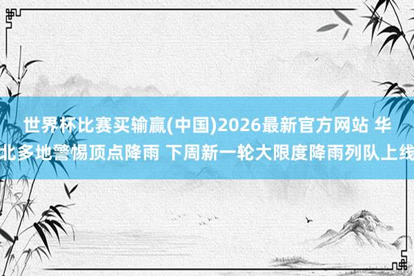 世界杯比赛买输赢(中国)2026最新官方网站 华北多地警惕顶点降雨 下周新一轮大限度降雨列队上线
