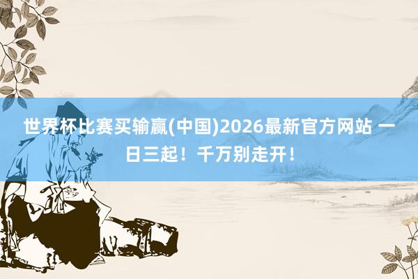 世界杯比赛买输赢(中国)2026最新官方网站 一日三起！千万别走开！