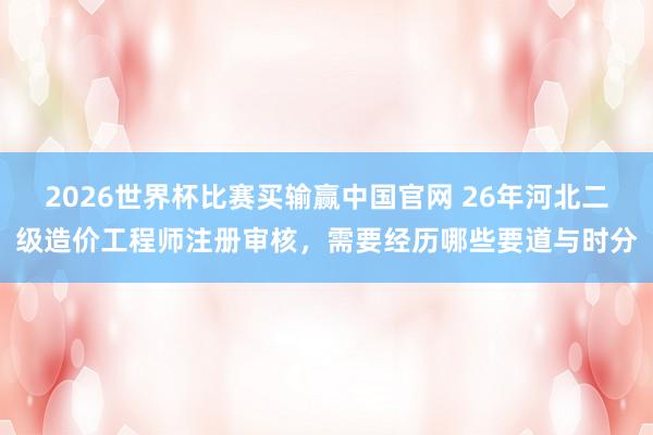 2026世界杯比赛买输赢中国官网 26年河北二级造价工程师注册审核,需要经历哪些要道与时分