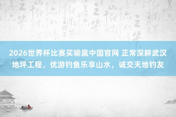 2026世界杯比赛买输赢中国官网 正常深耕武汉地坪工程，优游钓鱼乐享山水，诚交天地钓友