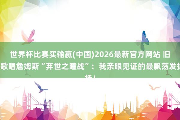 世界杯比赛买输赢(中国)2026最新官方网站 旧将歌唱詹姆斯“弃世之瞳战”：我亲眼见证的最飘荡发扬！