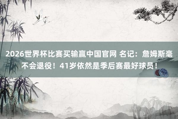 2026世界杯比赛买输赢中国官网 名记：詹姆斯毫不会退役！41岁依然是季后赛最好球员！