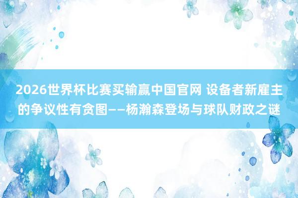 2026世界杯比赛买输赢中国官网 设备者新雇主的争议性有贪图——杨瀚森登场与球队财政之谜