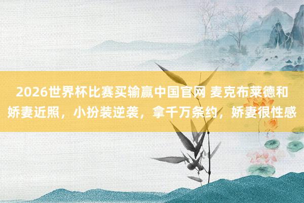 2026世界杯比赛买输赢中国官网 麦克布莱德和娇妻近照，小扮装逆袭，拿千万条约，娇妻很性感