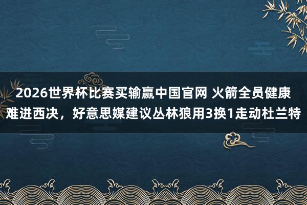 2026世界杯比赛买输赢中国官网 火箭全员健康难进西决,好意思媒建议丛林狼用3换1走动杜兰特
