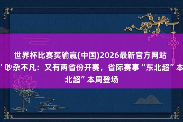 世界杯比赛买输赢(中国)2026最新官方网站 “城超”吵杂不凡：又有两省份开赛，省际赛事“东北超”本周登场