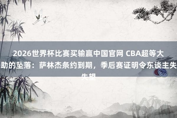 2026世界杯比赛买输赢中国官网 CBA超等大外助的坠落：萨林杰条约到期，季后赛证明令东谈主失望