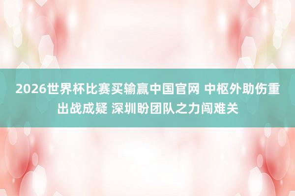 2026世界杯比赛买输赢中国官网 中枢外助伤重出战成疑 深圳盼团队之力闯难关