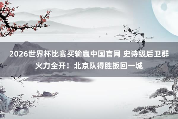 2026世界杯比赛买输赢中国官网 史诗级后卫群火力全开!北京队得胜扳回一城