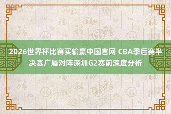 2026世界杯比赛买输赢中国官网 CBA季后赛半决赛广厦对阵深圳G2赛前深度分析