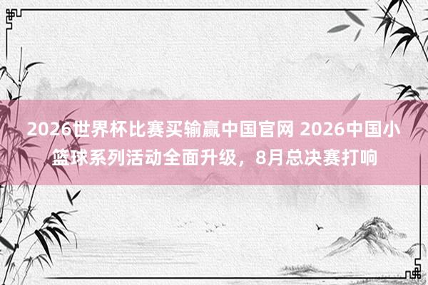 2026世界杯比赛买输赢中国官网 2026中国小篮球系列活动全面升级,8月总决赛打响