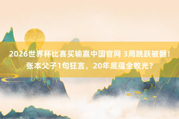 2026世界杯比赛买输赢中国官网 3局跳跃被翻！张本父子1句狂言，20年底蕴全败光？