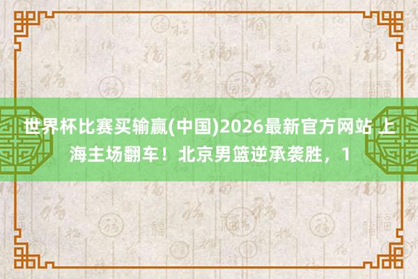 世界杯比赛买输赢(中国)2026最新官方网站 上海主场翻车！北京男篮逆承袭胜，1