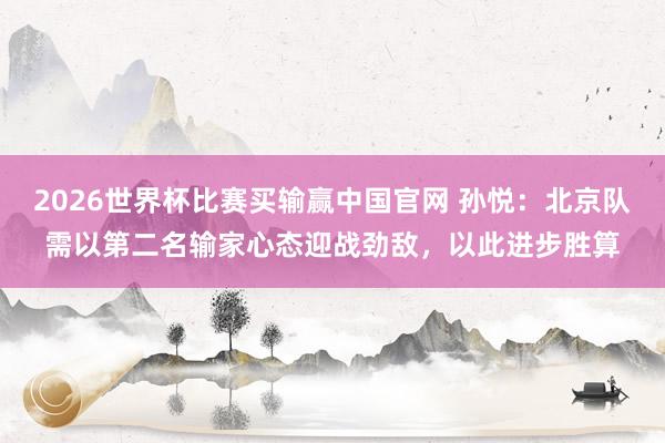 2026世界杯比赛买输赢中国官网 孙悦：北京队需以第二名输家心态迎战劲敌，以此进步胜算