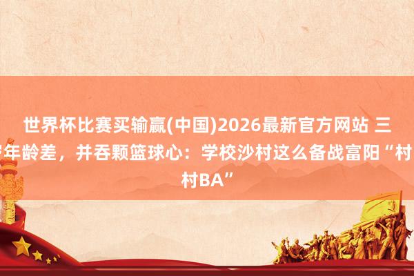 世界杯比赛买输赢(中国)2026最新官方网站 三十岁年龄差，并吞颗篮球心：学校沙村这么备战富阳“村BA”