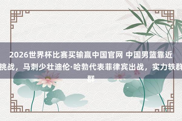 2026世界杯比赛买输赢中国官网 中国男篮靠近挑战，马刺少壮迪伦·哈勃代表菲律宾出战，实力轶群