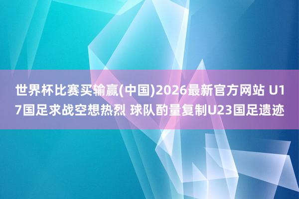 世界杯比赛买输赢(中国)2026最新官方网站 U17国足求战空想热烈 球队酌量复制U23国足遗迹