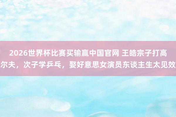 2026世界杯比赛买输赢中国官网 王皓宗子打高尔夫，次子学乒乓，娶好意思女演员东谈主生太见效
