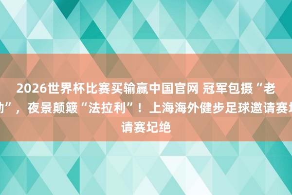 2026世界杯比赛买输赢中国官网 冠军包摄“老克勒”，夜景颠簸“法拉利”！上海海外健步足球邀请赛圮绝