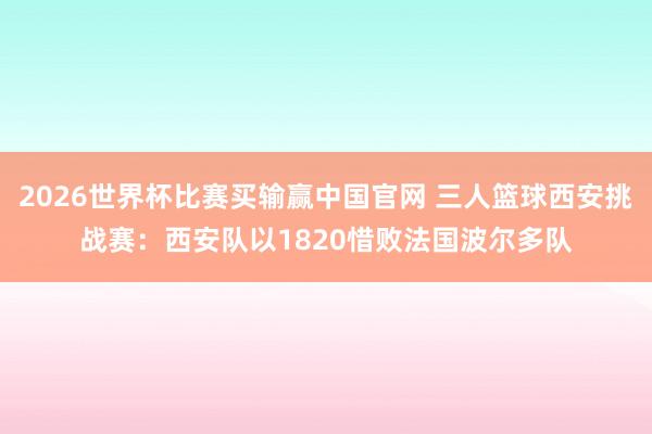 2026世界杯比赛买输赢中国官网 三人篮球西安挑战赛：西安队以1820惜败法国波尔多队