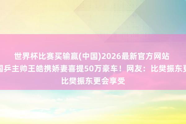 世界杯比赛买输赢(中国)2026最新官方网站 土豪！国乒主帅王皓携娇妻喜提50万豪车！网友：比樊振东更会享受